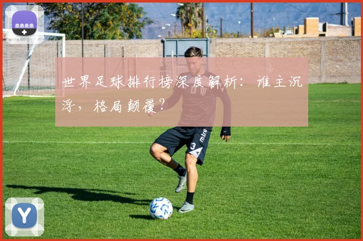 世界足球排行榜深度解析:谁主沉浮,格局颠覆?