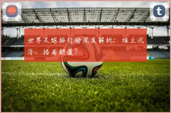 世界足球排行榜深度解析：谁主沉浮，格局颠覆？