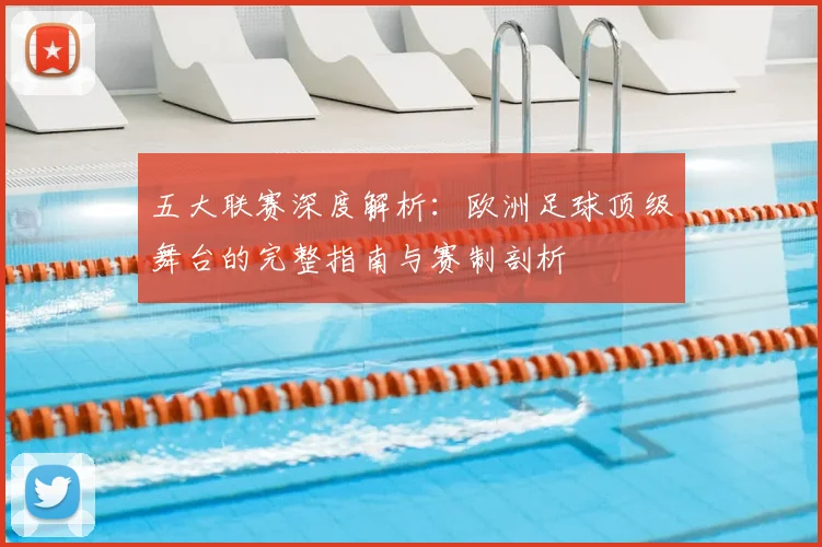 五大联赛深度解析：欧洲足球顶级舞台的完整指南与赛制剖析
