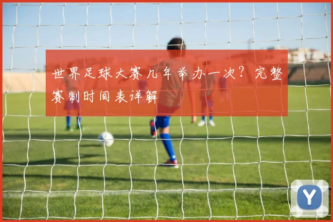 世界足球大赛几年举办一次?完整赛制时间表详解